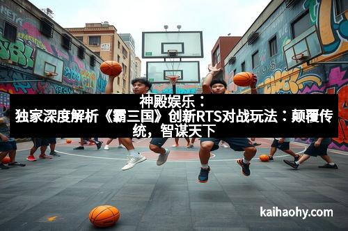 神殿娱乐：独家深度解析《霸三国》创新RTS对战玩法：颠覆传统，智谋天下