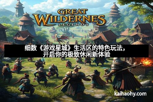 细数《游戏星城》生活区的特色玩法，开启你的极致休闲新体验