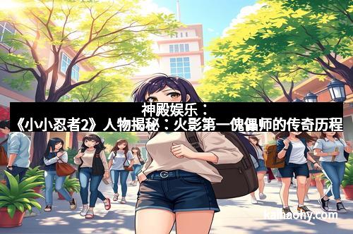 神殿娱乐：《小小忍者2》人物揭秘：火影第一傀儡师的传奇历程